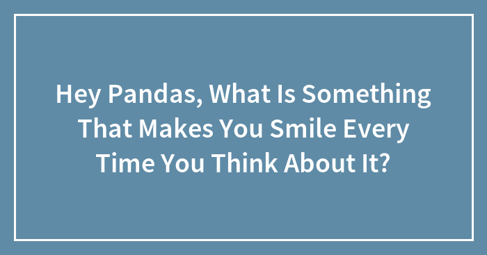 Hey Pandas, What Is Something That Makes You Smile Every Time You Think About It? (Closed)