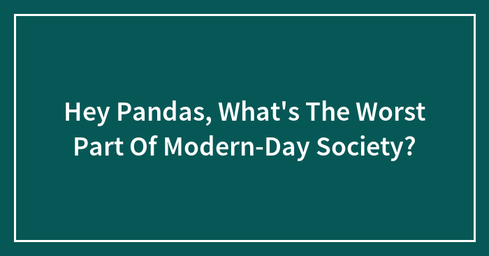 Hey Pandas, What’s The Worst Part Of Modern-Day Society? (Closed)