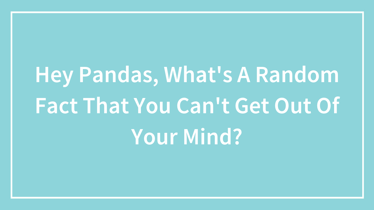Hey Pandas, What’s A Random Fact That You Can’t Get Out Of Your Mind? (Closed)