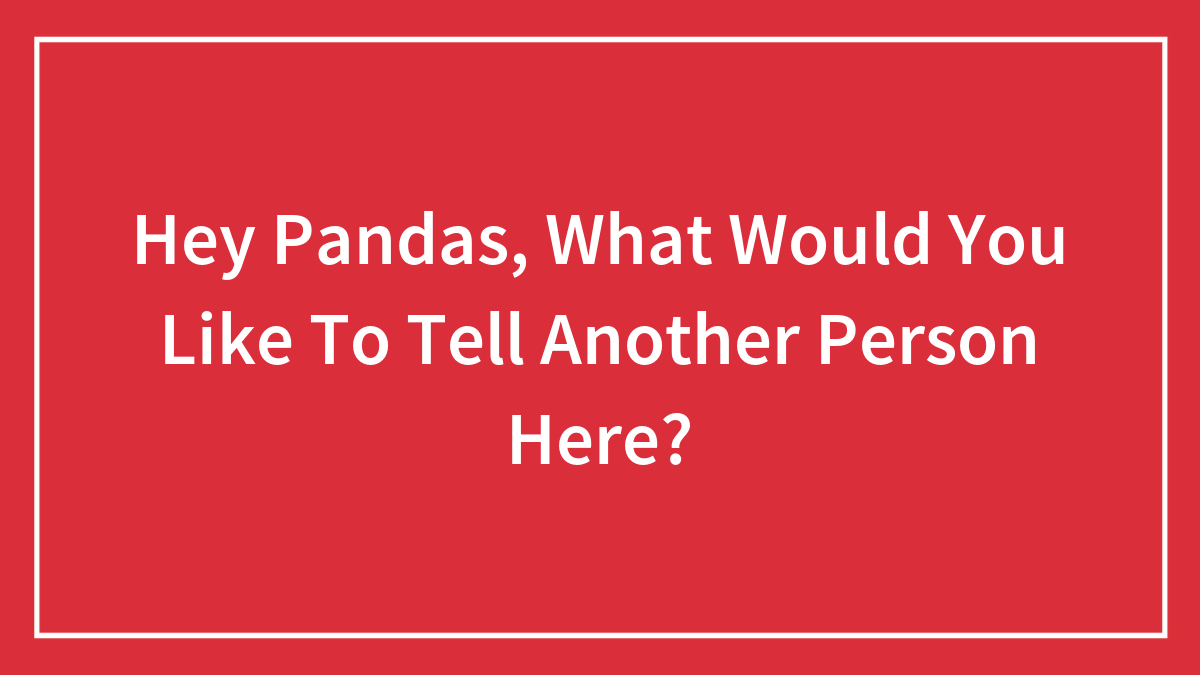 Hey Pandas, What Would You Like To Tell Another Person Here? (Closed)