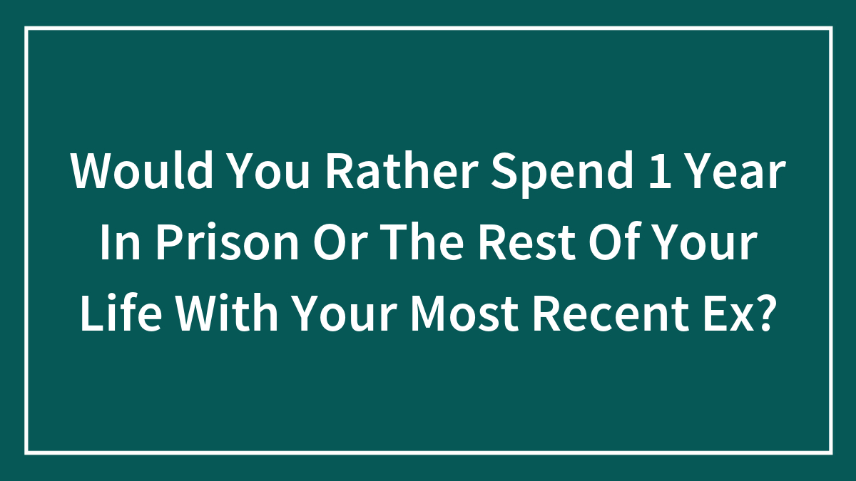 Would You Rather Spend 1 Year In Prison Or The Rest Of Your Life With Your Most Recent Ex?
