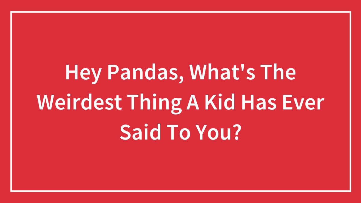 Hey Pandas, What’s The Weirdest Thing A Kid Has Ever Said To You?
