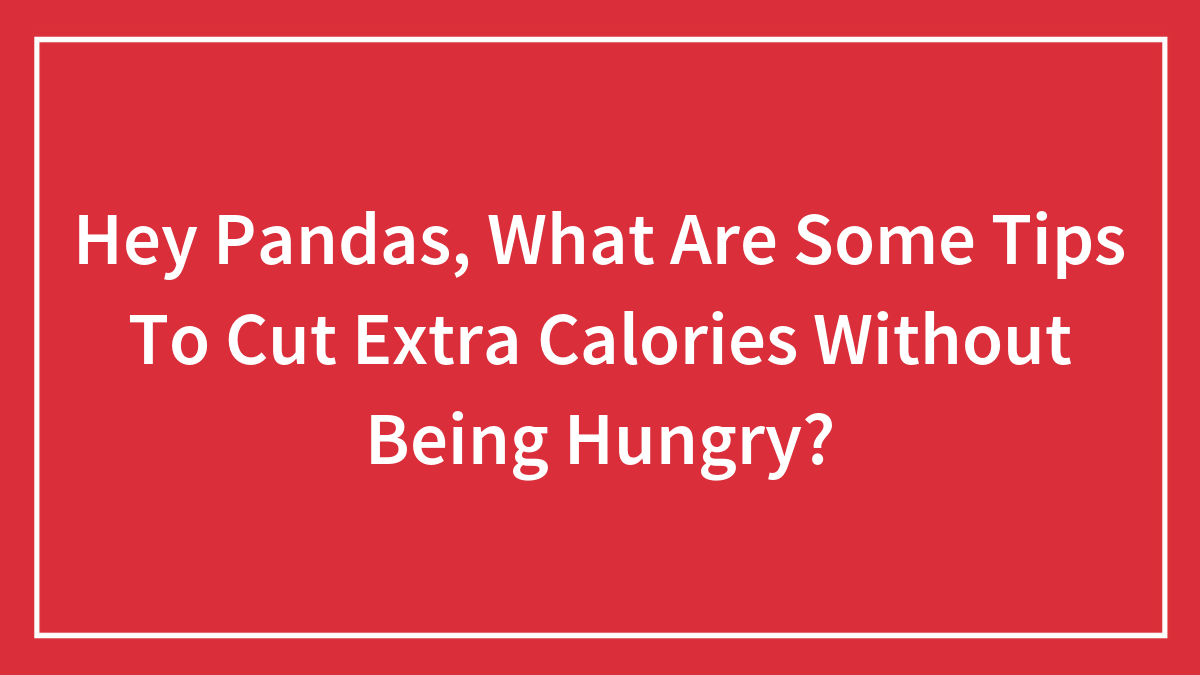 Hey Pandas, What Are Some Tips To Cut Extra Calories Without Being Hungry? (Closed)