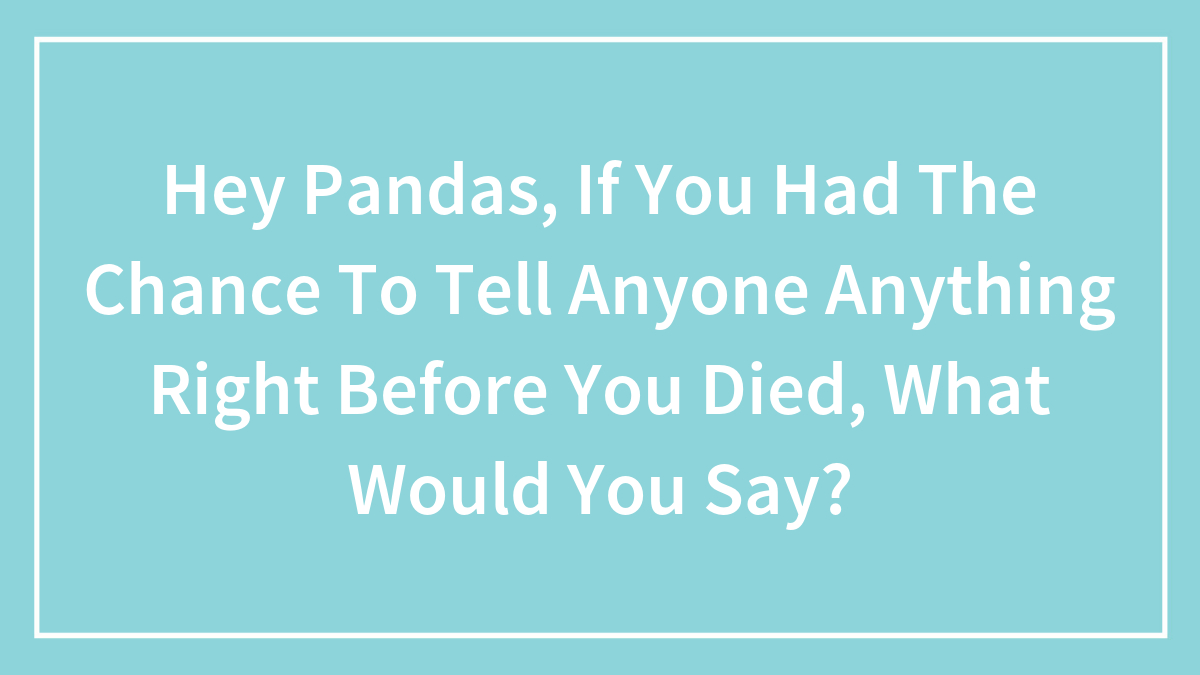 Hey Pandas, If You Had The Chance To Tell Anyone Anything Right Before You Died, What Would You Say?