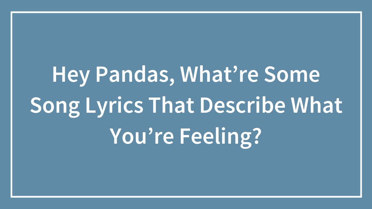 Hey Pandas, What’re Some Song Lyrics That Describe What You’re Feeling? (Closed)