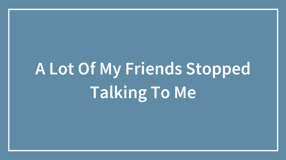 A Lot Of My Friends Stopped Talking To Me