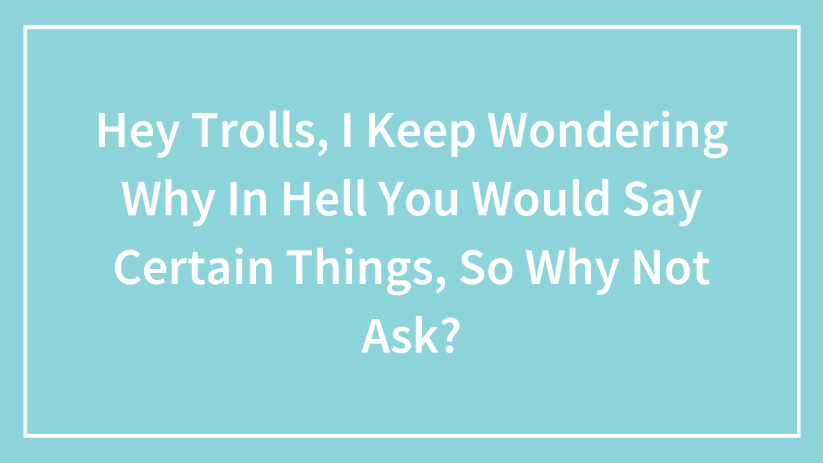 Hey Trolls, I Keep Wondering Why In Hell You Would Say Certain Things, So Why Not Ask?