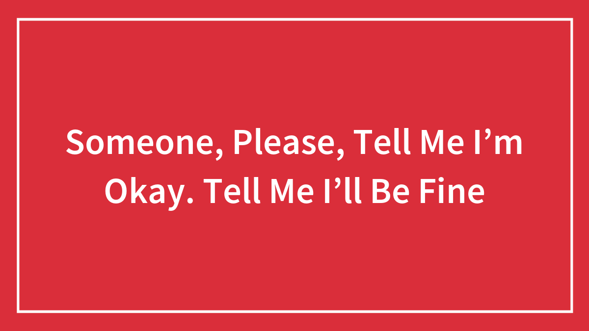 Someone, Please, Tell Me I’m Okay. Tell Me I’ll Be Fine