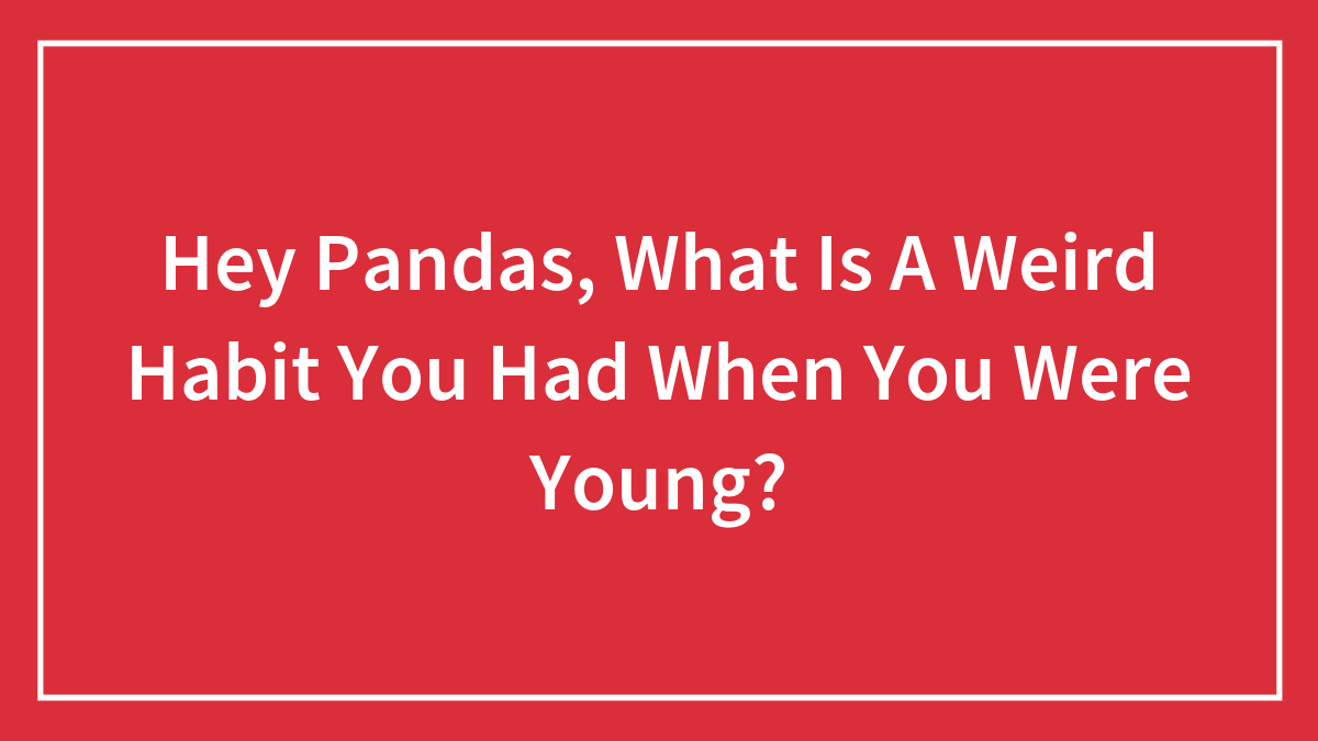 Hey Pandas, What Is A Weird Habit You Had When You Were Young? (Closed)
