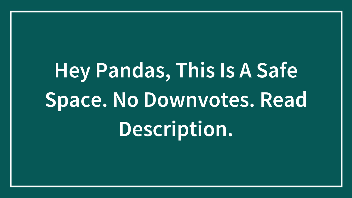 Hey Pandas, This Is A Safe Space. No Downvotes. Read Description.