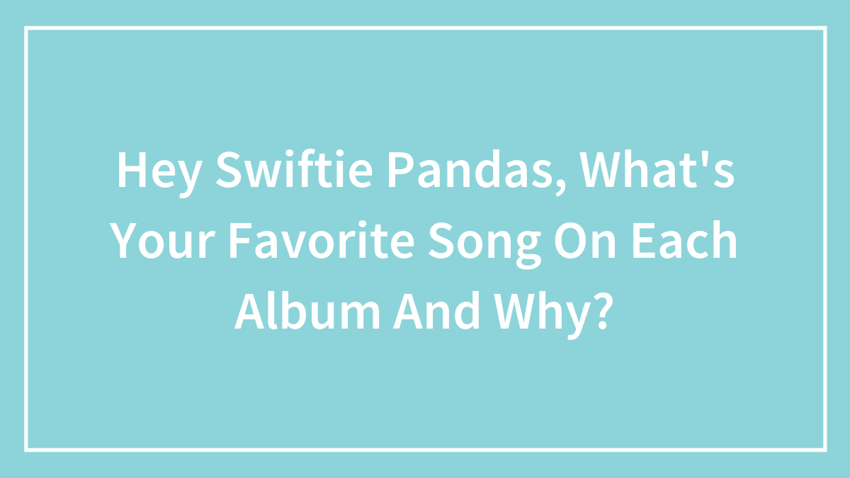 Hey Swiftie Pandas, What’s Your Favorite Song On Each Album And Why?