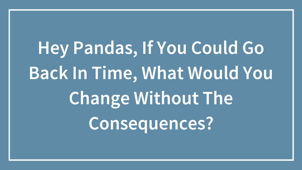 Hey Pandas, If You Could Go Back In Time, What Would You Change Without The Consequences? (Closed)