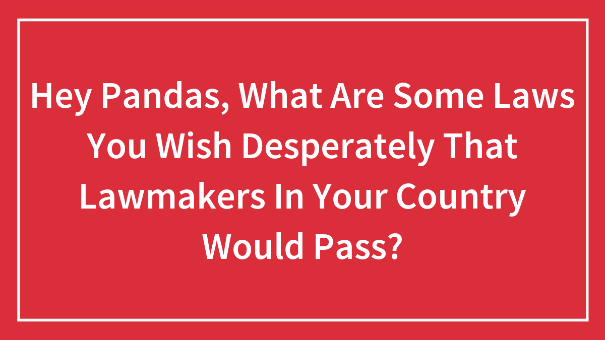 Hey Pandas, What Are Some Laws You Wish Desperately That Lawmakers In Your Country Would Pass? (Closed)