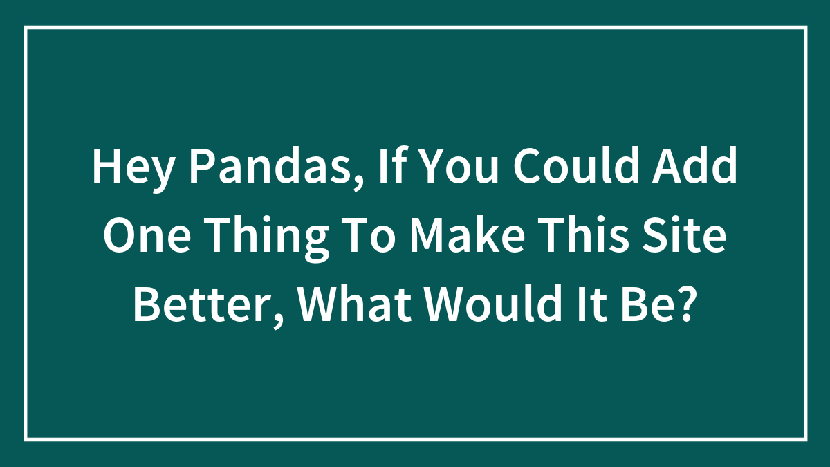 Hey Pandas, If You Could Add One Thing To Make This Site Better, What Would It Be? (Closed)
