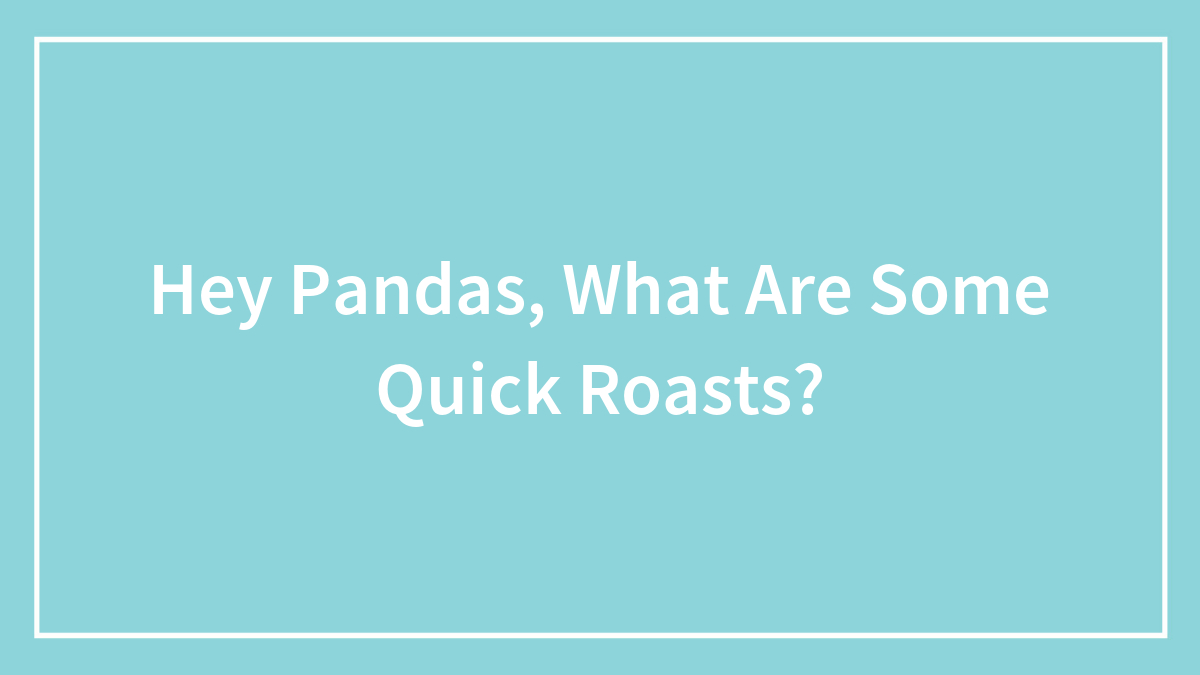 Hey Pandas, What Are Some Quick Roasts? (Closed)