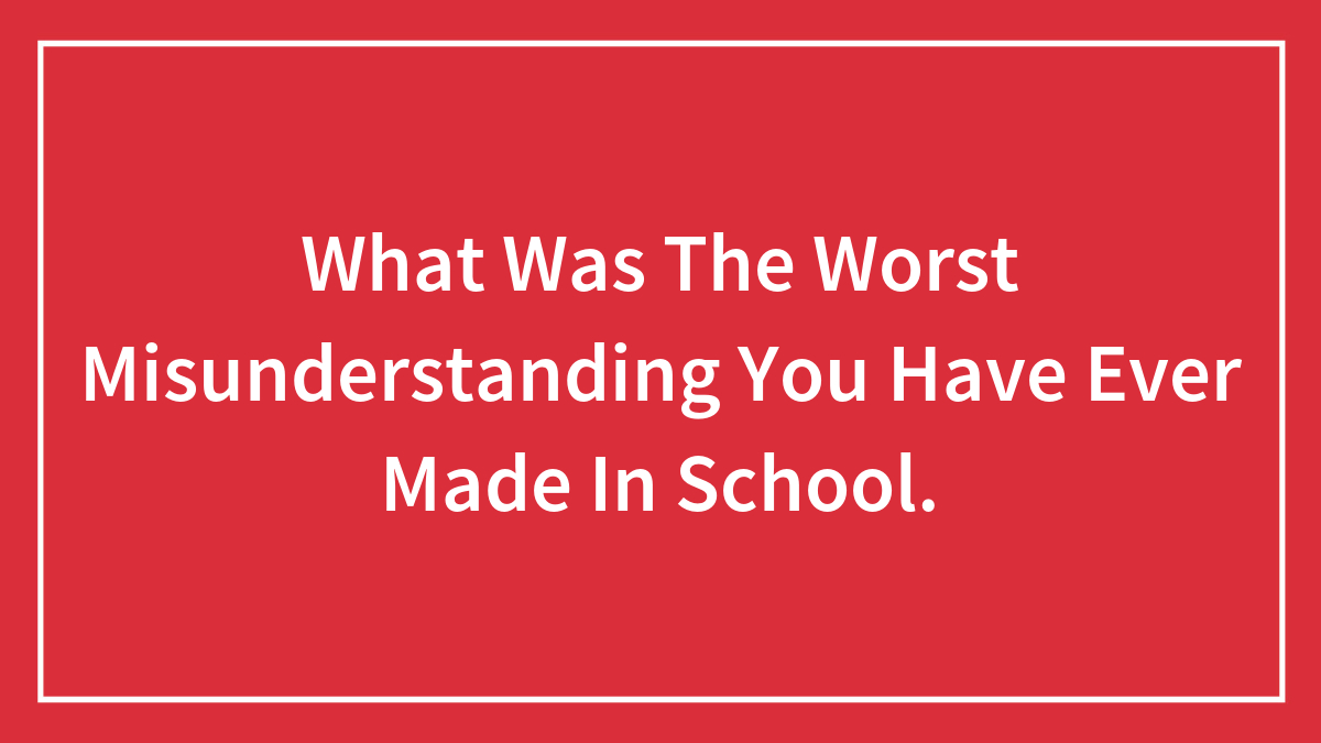 What Was The Worst Misunderstanding You Have Ever Made In School.