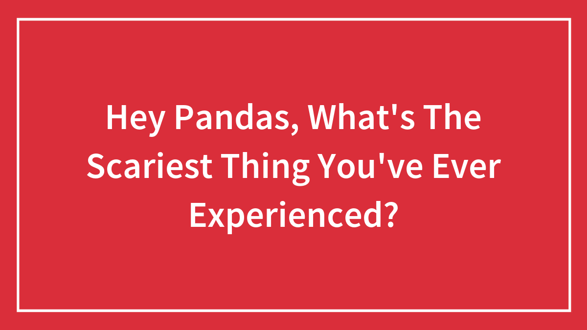 Hey Pandas, What’s The Scariest Thing You’ve Ever Experienced? (Closed)