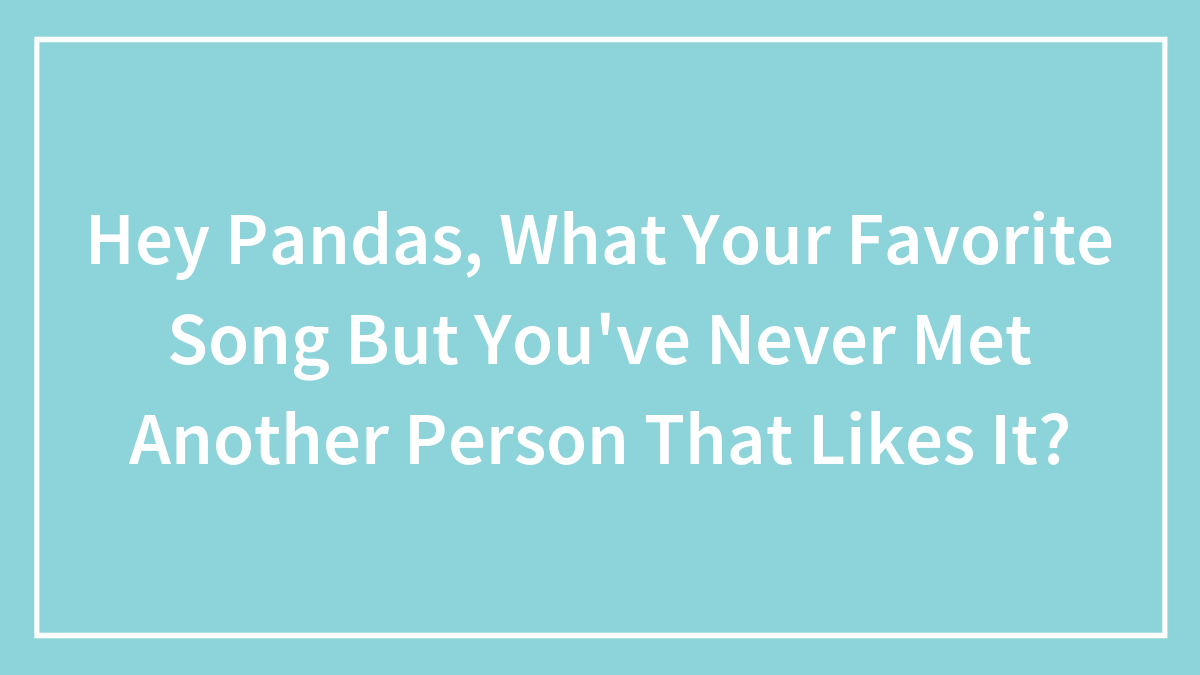 Hey Pandas, What Your Favorite Song But You’ve Never Met Another Person That Likes It?