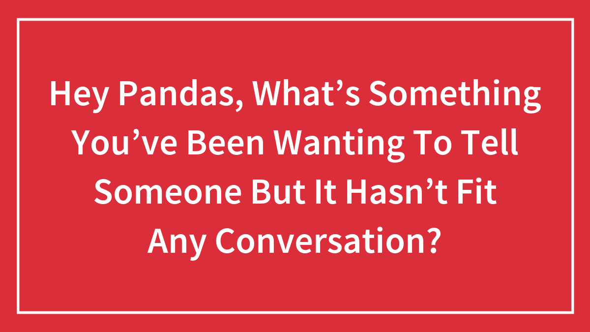 Hey Pandas, What’s Something You’ve Been Wanting To Tell Someone But It Hasn’t Fit Any Conversation? (Closed)