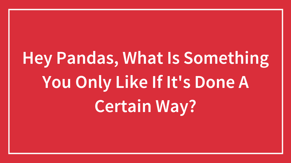 Hey Pandas, What Is Something You Only Like If It’s Done A Certain Way? (Closed)