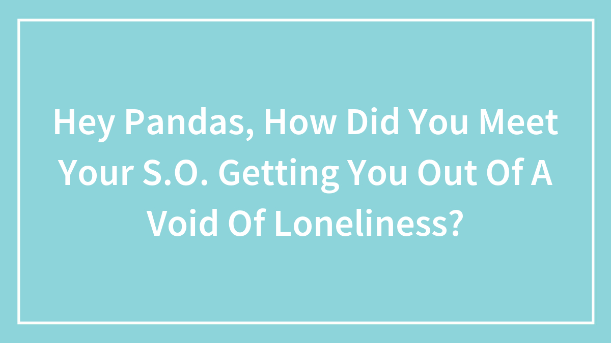 Hey Pandas, How Did You Meet Your S.O. Getting You Out Of A Void Of Loneliness? (Closed)