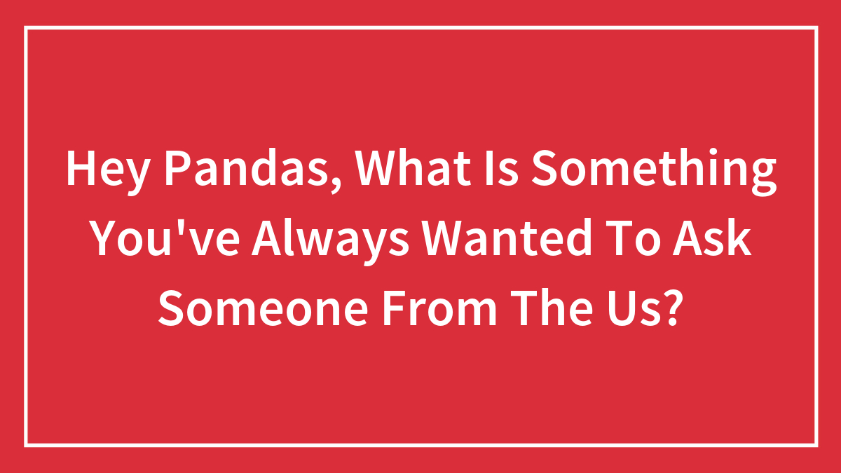 Hey Pandas, What Is Something You’ve Always Wanted To Ask Someone From The Us? (Closed)