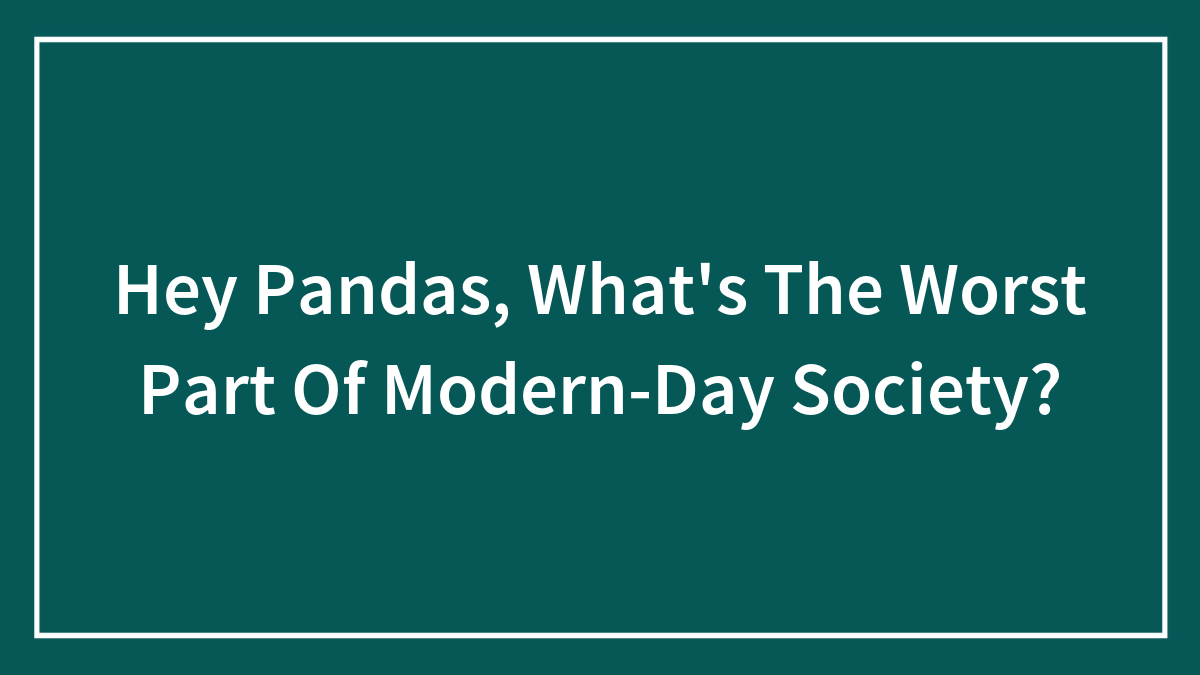 Hey Pandas, What’s The Worst Part Of Modern-Day Society? (Closed)