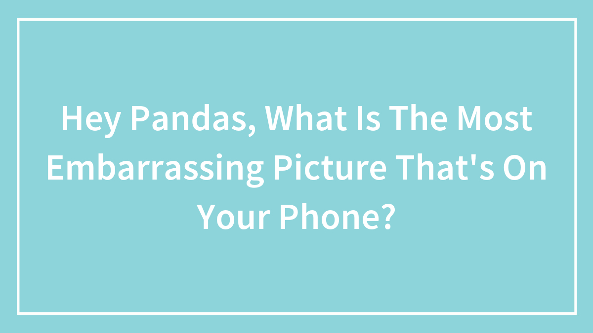Hey Pandas, What Is The Most Embarrassing Picture That’s On Your Phone?