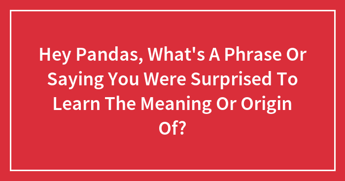Hey Pandas, What’s A Phrase Or Saying You Were Surprised To Learn The Meaning Or Origin Of? (Closed)