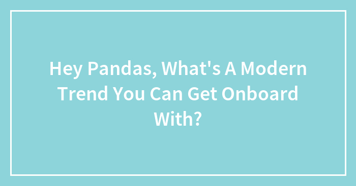 Hey Pandas, What’s A Modern Trend You Can Get Onboard With? (Closed)