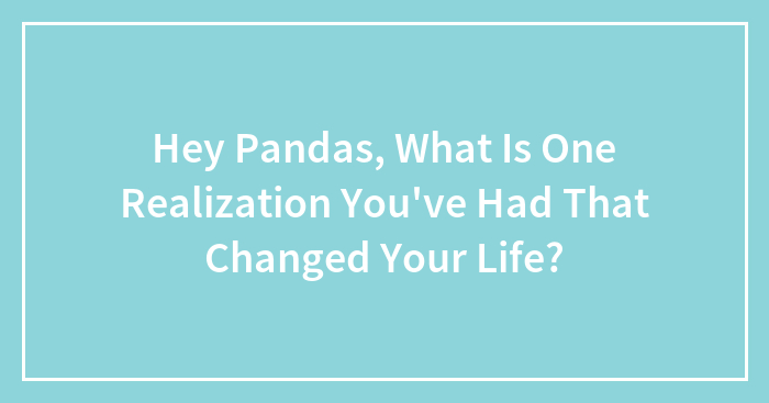 Hey Pandas, What Is One Realization You’ve Had That Changed Your Life? (Closed)