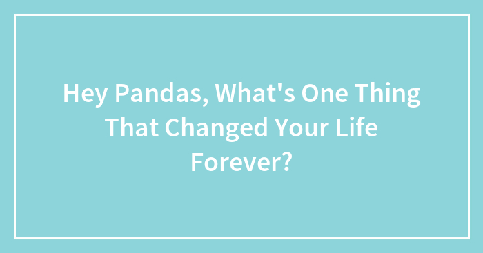 Hey Pandas, What’s One Thing That Changed Your Life Forever? (Closed)