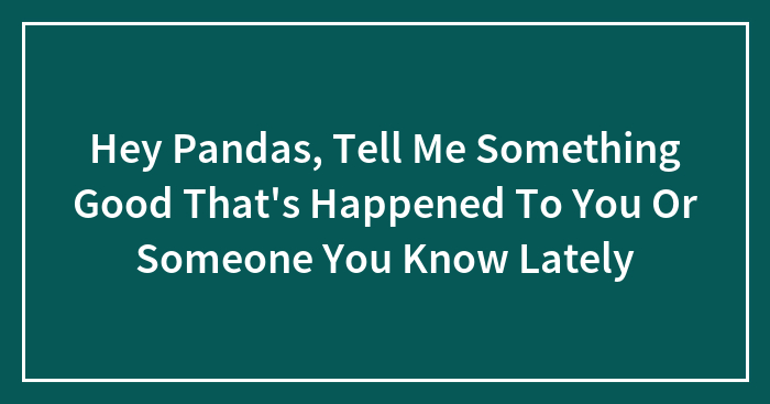 Hey Pandas, Tell Me Something Good That’s Happened To You Or Someone You Know Lately