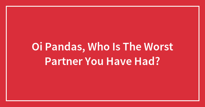 Oi Pandas, Who Is The Worst Partner You Have Had?