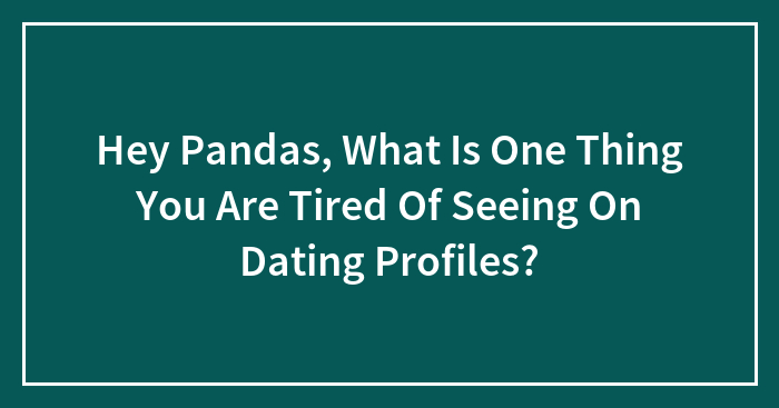Hey Pandas, What Is One Thing You Are Tired Of Seeing On Dating Profiles? (Closed)