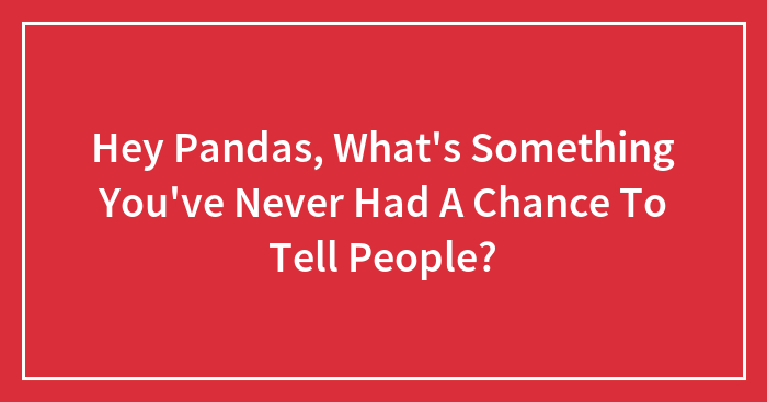 Hey Pandas, What’s Something You’ve Never Had A Chance To Tell People? (Closed)