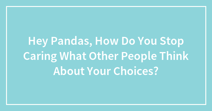 Hey Pandas, How Do You Stop Caring What Other People Think About Your Choices? (Closed)