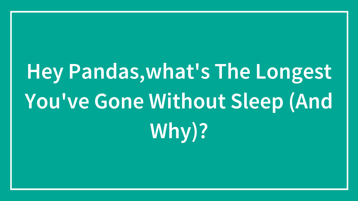 Hey Pandas,what’s The Longest You’ve Gone Without Sleep (And Why)?