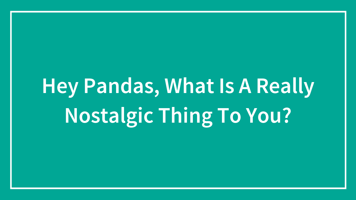 Hey Pandas, What Is A Really Nostalgic Thing To You?