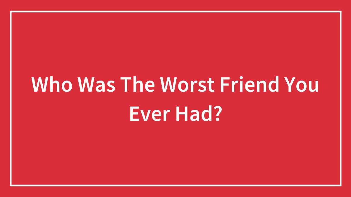 Who Was The Worst Friend You Ever Had?