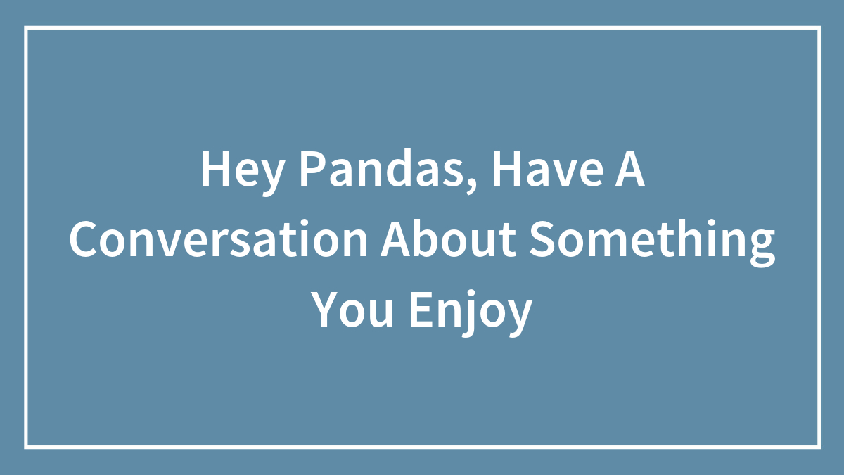 Hey Pandas, Have A Conversation About Something You Enjoy (Closed)