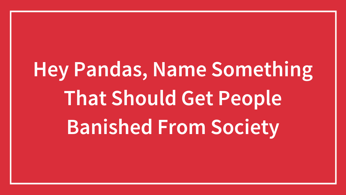 Hey Pandas, Name Something That Should Get People Banished From Society (Closed)