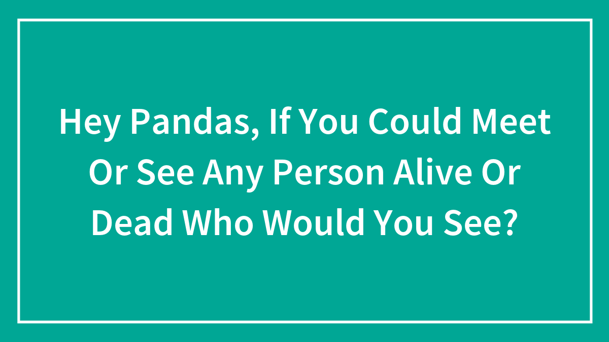 Hey Pandas, If You Could Meet Or See Any Person Alive Or Dead Who Would You See?