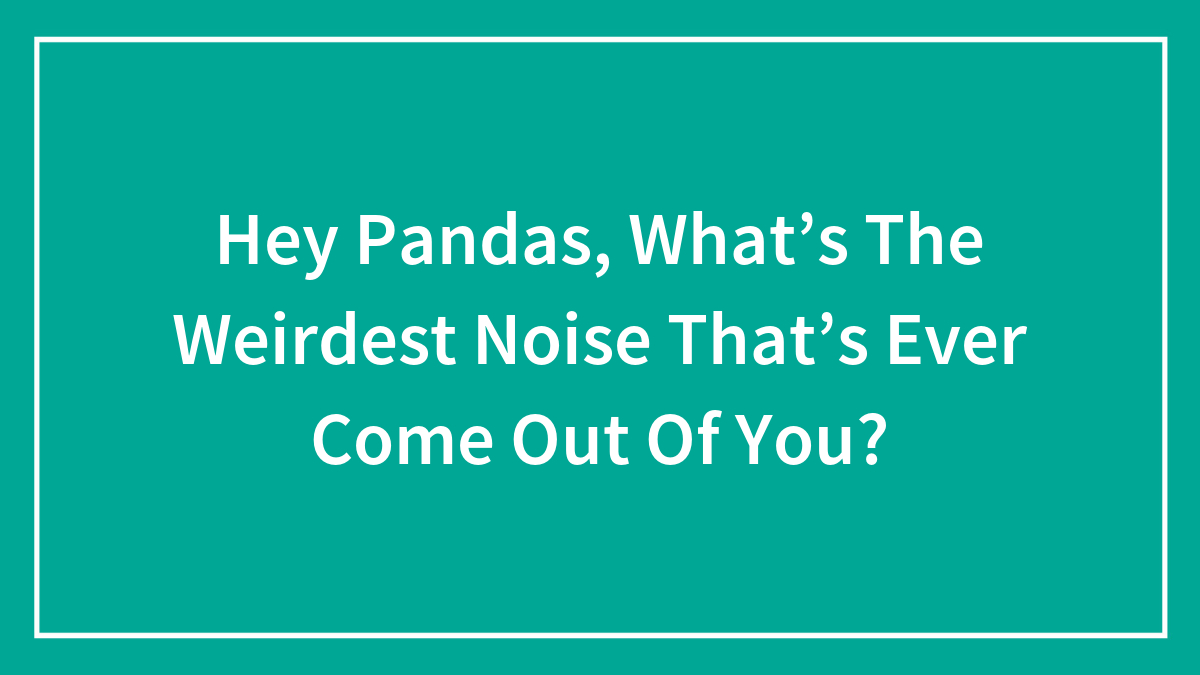 Hey Pandas, What’s The Weirdest Noise That’s Ever Come Out Of You?