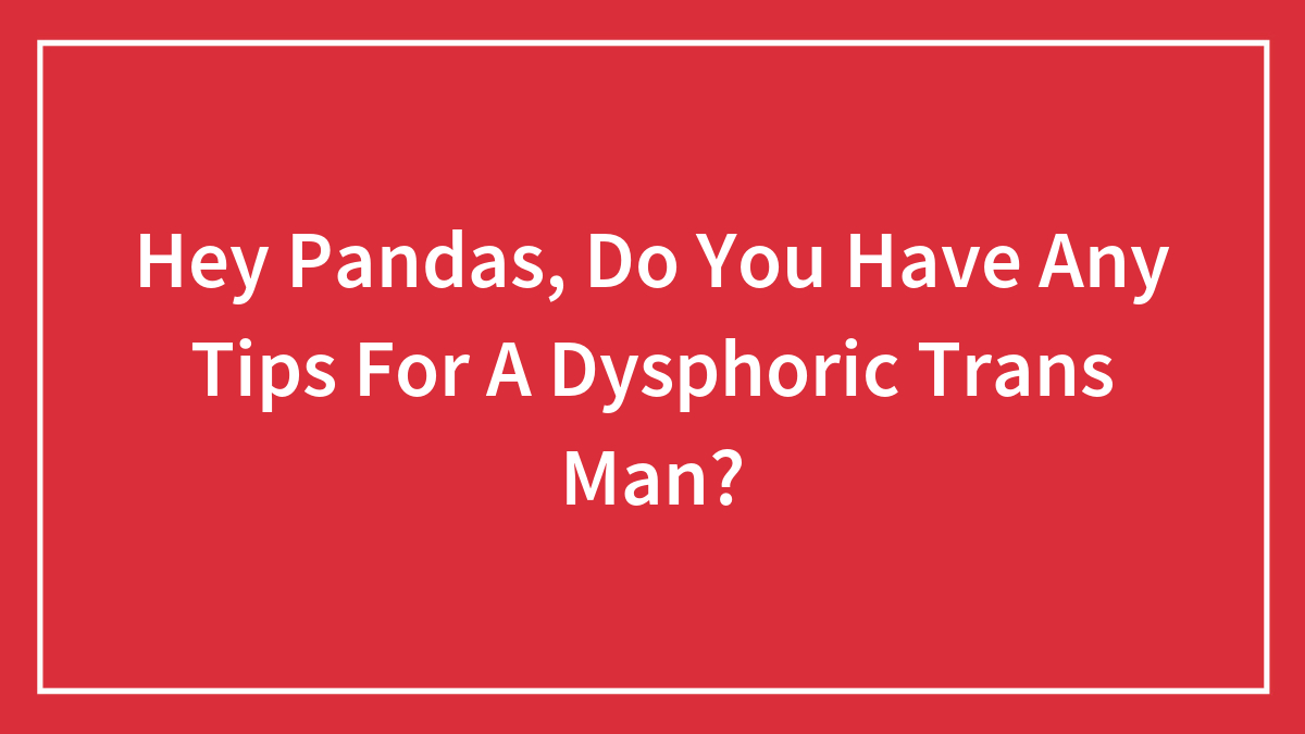 Hey Pandas, Do You Have Any Tips For A Dysphoric Trans Man?