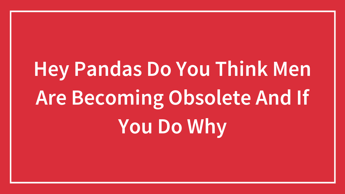 Hey Pandas Do You Think Men Are Becoming Obsolete And If You Do Why