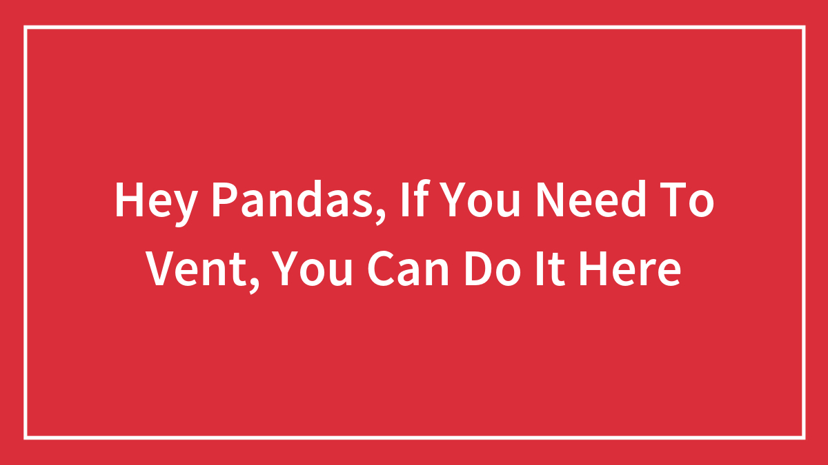 Hey Pandas, If You Need To Vent, You Can Do It Here (Closed)