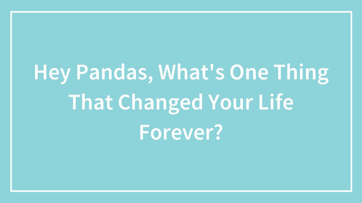 Hey Pandas, What’s One Thing That Changed Your Life Forever? (Closed)
