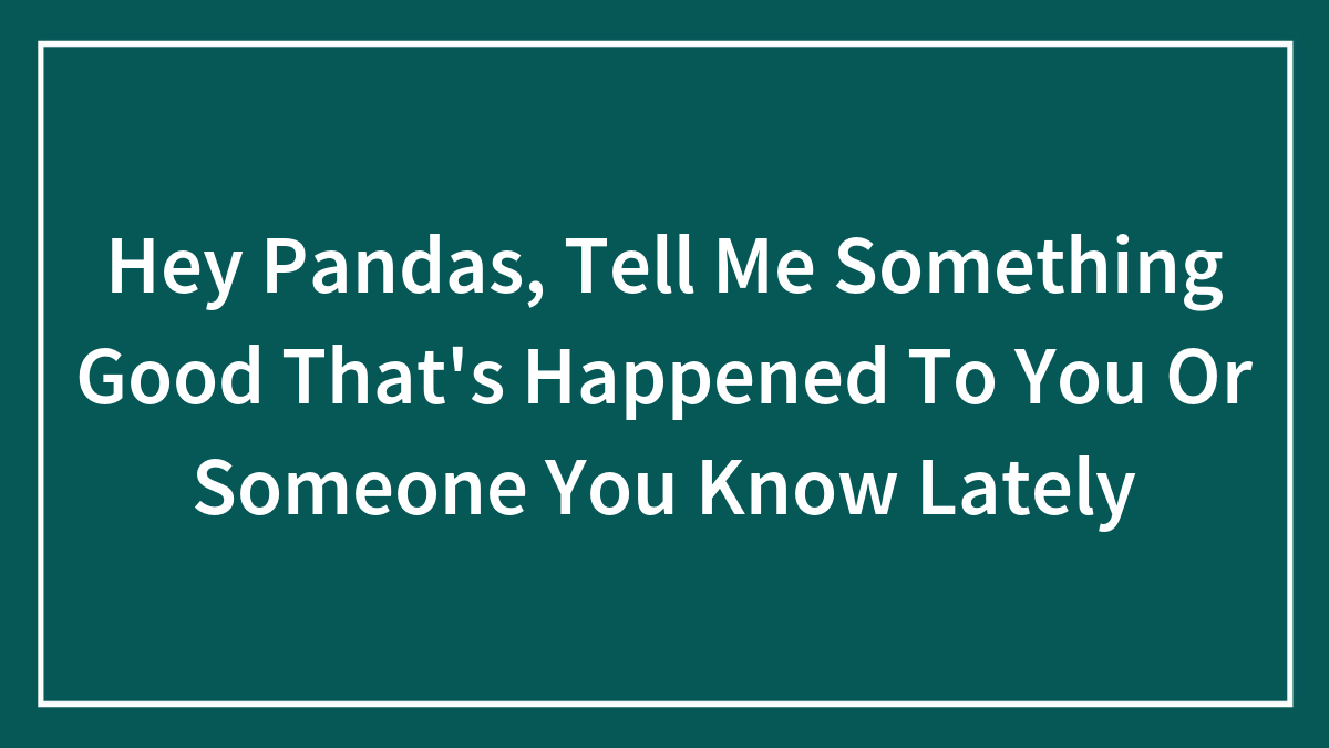 Hey Pandas, Tell Me Something Good That’s Happened To You Or Someone You Know Lately (Closed)