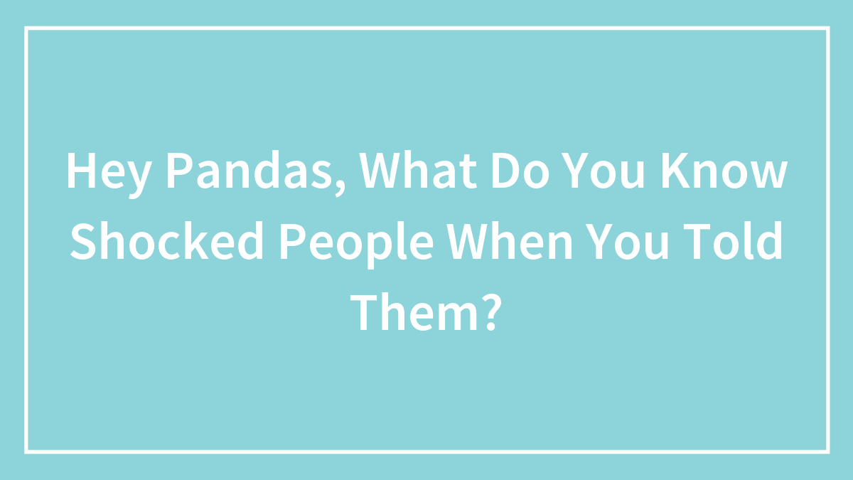 Hey Pandas, What Do You Know Shocked People When You Told Them?